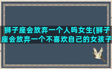 狮子座会放弃一个人吗女生(狮子座会放弃一个不喜欢自己的女孩子吗)