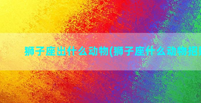 狮子座出什么动物(狮子座什么动物招财最好)