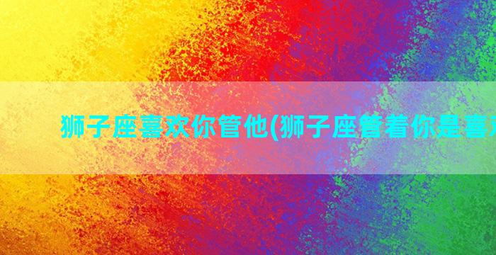 狮子座喜欢你管他(狮子座管着你是喜欢你吗)