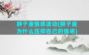 狮子座情感波动(狮子座为什么压抑自己的情感)