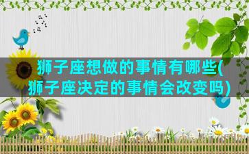 狮子座想做的事情有哪些(狮子座决定的事情会改变吗)