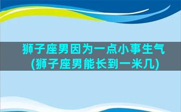 狮子座男因为一点小事生气(狮子座男能长到一米几)