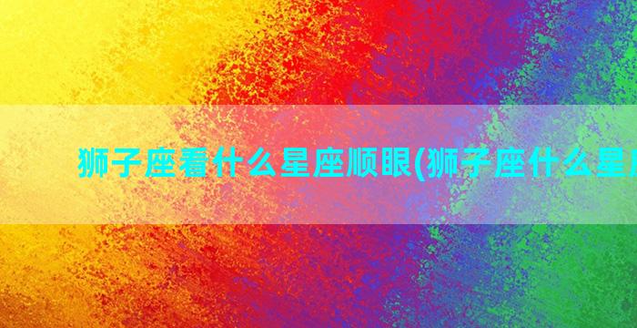 狮子座看什么星座顺眼(狮子座什么星座最好)