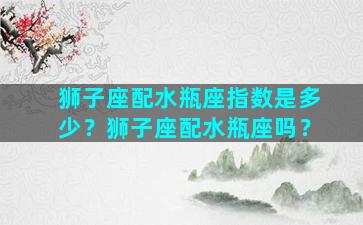 狮子座配水瓶座指数是多少？狮子座配水瓶座吗？