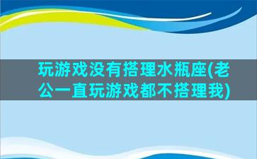 玩游戏没有搭理水瓶座(老公一直玩游戏都不搭理我)