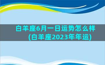 白羊座6月一日运势怎么样(白羊座2023年年运)