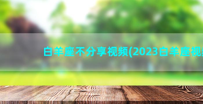 白羊座不分享视频(2023白羊座视频)