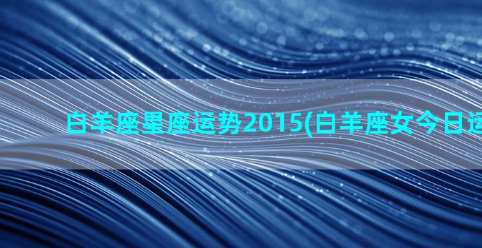 白羊座星座运势2015(白羊座女今日运势最准)