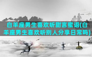 白羊座男生喜欢听甜言蜜语(白羊座男生喜欢听别人分享日常吗)