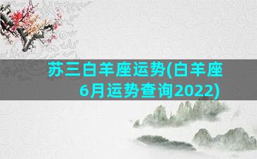 苏三白羊座运势(白羊座6月运势查询2022)