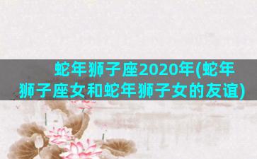 蛇年狮子座2020年(蛇年狮子座女和蛇年狮子女的友谊)