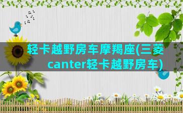 轻卡越野房车摩羯座(三菱canter轻卡越野房车)