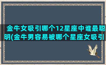 金牛女吸引哪个12星座中谁最聪明(金牛男容易被哪个星座女吸引)