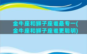 金牛座和狮子座谁最专一(金牛座和狮子座谁更聪明)