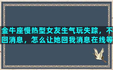 金牛座慢热型女友生气玩失踪，不回消息，怎么让她回我消息在线等