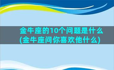 金牛座的10个问题是什么(金牛座问你喜欢他什么)