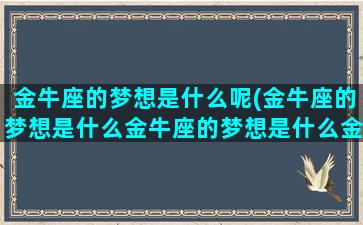 金牛座的梦想是什么呢(金牛座的梦想是什么金牛座的梦想是什么金牛)