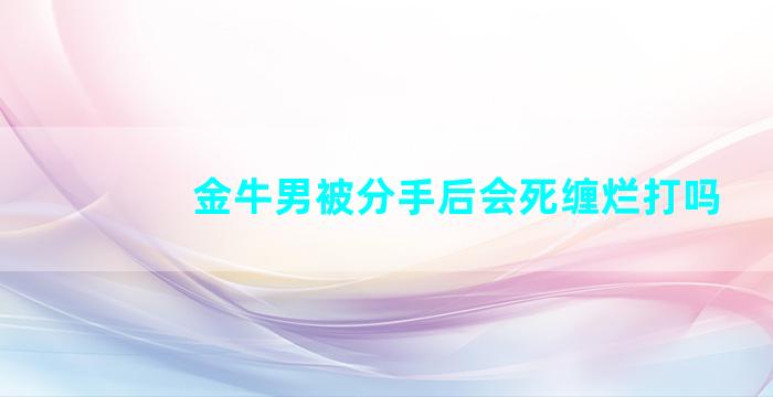 金牛男被分手后会死缠烂打吗