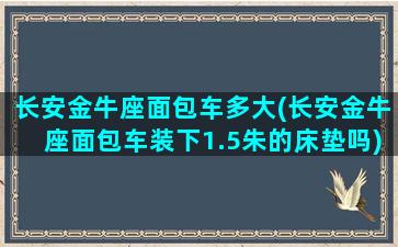 长安金牛座面包车多大(长安金牛座面包车装下1.5朱的床垫吗)