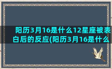 阳历3月16是什么12星座被表白后的反应(阳历3月16是什么星宿)