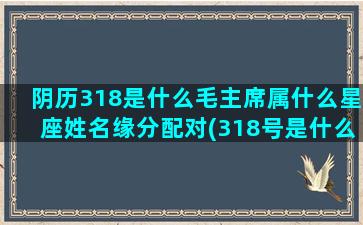 阴历318是什么毛主席属什么星座姓名缘分配对(318号是什么星座阴历)