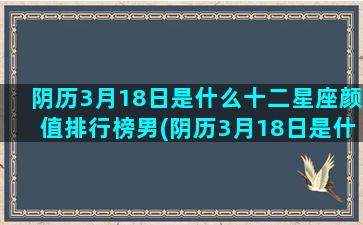 阴历3月18日是什么十二星座颜值排行榜男(阴历3月18日是什么星座女生)