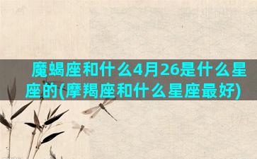 魔蝎座和什么4月26是什么星座的(摩羯座和什么星座最好)