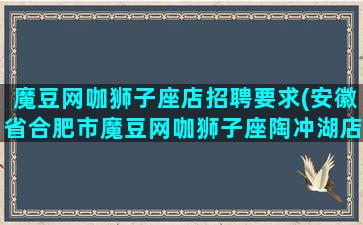 魔豆网咖狮子座店招聘要求(安徽省合肥市魔豆网咖狮子座陶冲湖店)